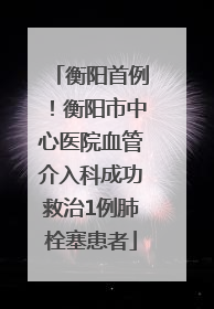衡阳首例！衡阳市中心医院血管介入科成功救治1例肺栓塞患者
