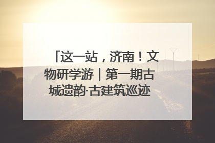 这一站，济南！文物研学游｜第一期古城遗韵·古建筑巡迹之旅圆满结束