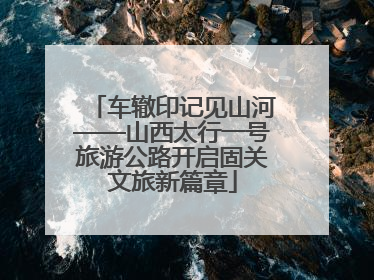 车辙印记见山河——山西太行一号旅游公路开启固关文旅新篇章