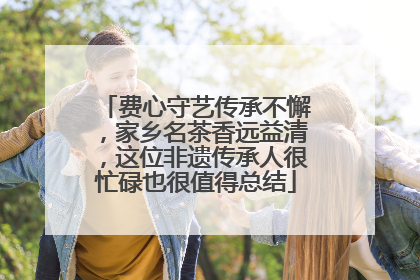 费心守艺传承不懈，家乡名茶香远益清，这位非遗传承人很忙碌也很值得总结