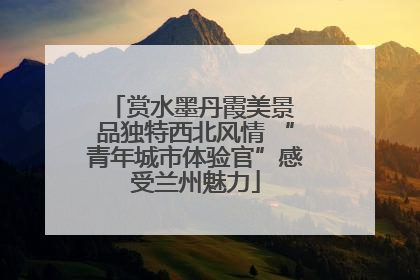 赏水墨丹霞美景 品独特西北风情 “青年城市体验官”感受兰州魅力