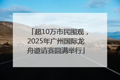 超10万市民围观，2025年广州国际龙舟邀请赛圆满举行
