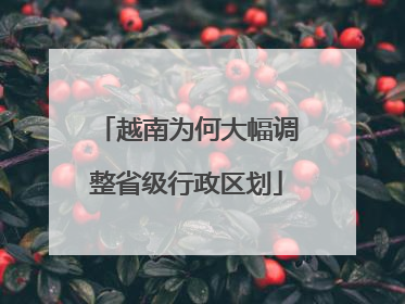 越南为何大幅调整省级行政区划