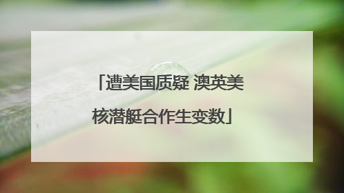 遭美国质疑 澳英美核潜艇合作生变数