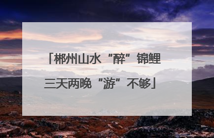 郴州山水“醉”锦鲤 三天两晚“游”不够