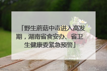 野生蘑菇中毒进入高发期，湖南省食安办、省卫生健康委紧急预警
