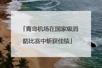 青岛机场在国家级消防比赛中斩获佳绩