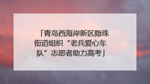 青岛西海岸新区隐珠街道组织“老兵爱心车队”志愿者助力高考