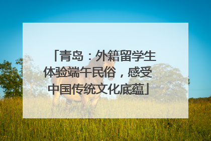 青岛：外籍留学生体验端午民俗，感受中国传统文化底蕴