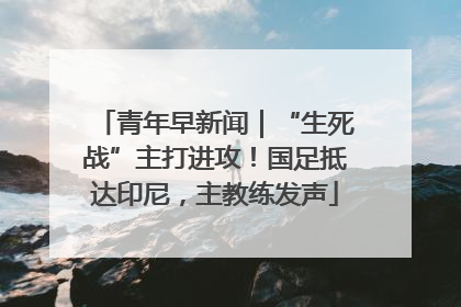 青年早新闻｜“生死战”主打进攻！国足抵达印尼，主教练发声
