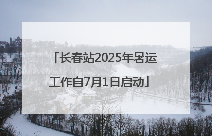 长春站2025年暑运工作自7月1日启动
