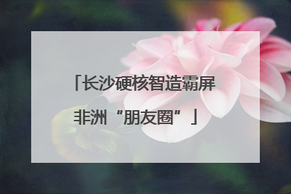 长沙硬核智造霸屏非洲“朋友圈”
