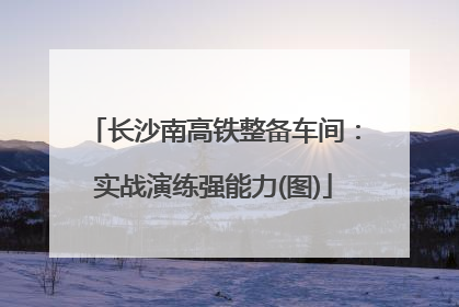 长沙南高铁整备车间：实战演练强能力(图)