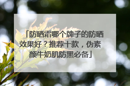 防晒霜哪个牌子的防晒效果好？推荐十款，伪素颜牛奶肌防黑必备