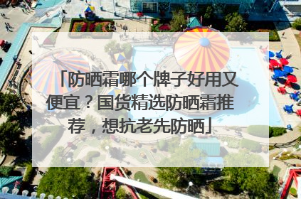 防晒霜哪个牌子好用又便宜？国货精选防晒霜推荐，想抗老先防晒