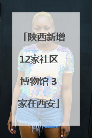 陕西新增12家社区博物馆 3家在西安