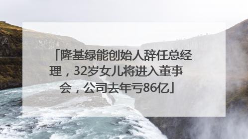 隆基绿能创始人辞任总经理，32岁女儿将进入董事会，公司去年亏86亿