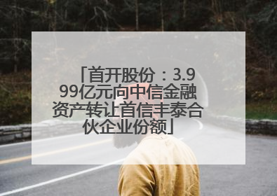 首开股份：3.999亿元向中信金融资产转让首信丰泰合伙企业份额