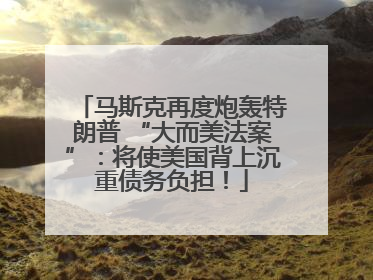 马斯克再度炮轰特朗普 “大而美法案”：将使美国背上沉重债务负担！