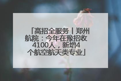 高招全服务丨郑州航院：今年在豫招收4100人，新增4个航空航天类专业