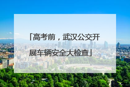高考前，武汉公交开展车辆安全大检查