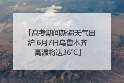 高考期间新疆天气出炉 6月7日乌鲁木齐高温将达36℃