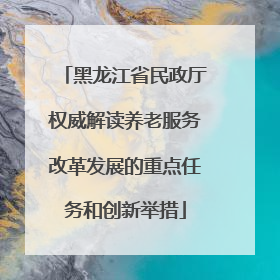 黑龙江省民政厅权威解读养老服务改革发展的重点任务和创新举措
