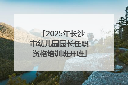 2025年长沙市幼儿园园长任职资格培训班开班