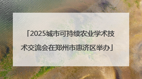 2025城市可持续农业学术技术交流会在郑州市惠济区举办