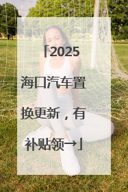 2025海口汽车置换更新，有补贴领→