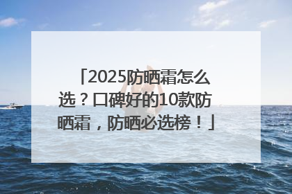 2025防晒霜怎么选？口碑好的10款防晒霜，防晒必选榜！