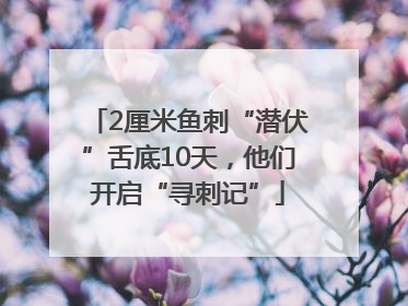 2厘米鱼刺“潜伏”舌底10天，他们开启“寻刺记”