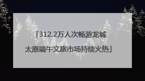 312.2万人次畅游龙城 太原端午文旅市场持续火热