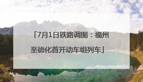 7月1日铁路调图：福州至德化首开动车组列车
