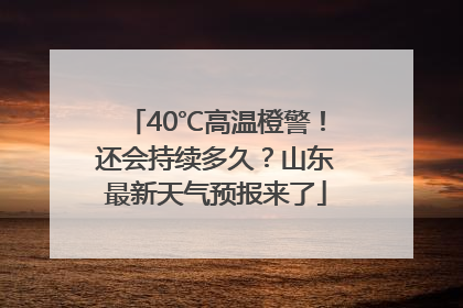 40℃高温橙警！还会持续多久？山东最新天气预报来了
