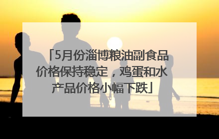 5月份淄博粮油副食品价格保持稳定，鸡蛋和水产品价格小幅下跌